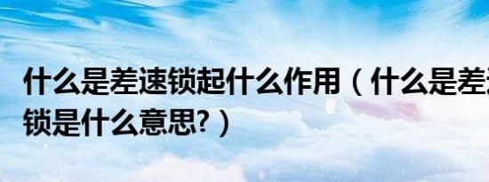 什么是差速锁起什么作用（什么是差速锁差速锁是什么意思?）
