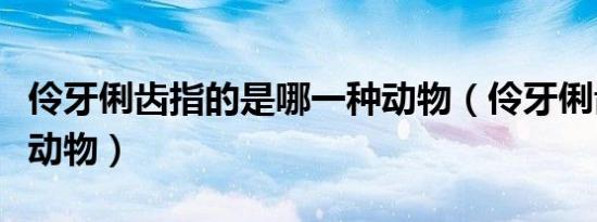 伶牙俐齿指的是哪一种动物（伶牙俐齿指什么动物）
