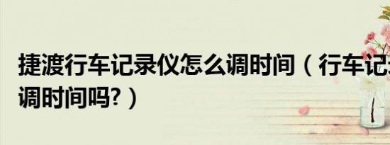 捷渡行车记录仪怎么调时间（行车记录仪怎么调时间吗?）