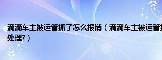 滴滴车主被运管抓了怎么报销（滴滴车主被运管抓到了怎么处理?）