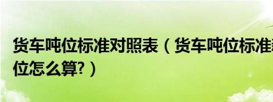 货车吨位标准对照表（货车吨位标准新政策吨位怎么算?）