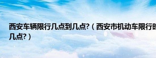 西安车辆限行几点到几点?（西安市机动车限行时间几点到几点?）