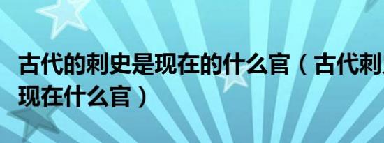 古代的刺史是现在的什么官（古代刺史相当于现在什么官）
