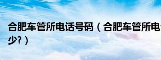 合肥车管所电话号码（合肥车管所电话号码多少?）