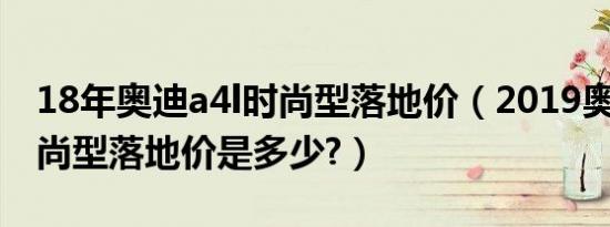 18年奥迪a4l时尚型落地价（2019奥迪a4l时尚型落地价是多少?）