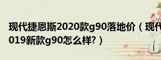 现代捷恩斯2020款g90落地价（现代捷恩斯2019新款g90怎么样?）