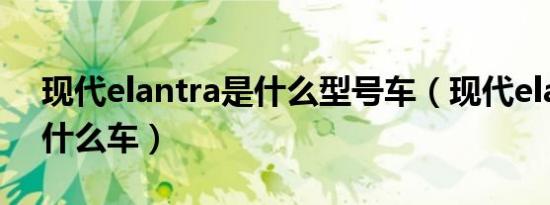 现代elantra是什么型号车（现代elantra是什么车）