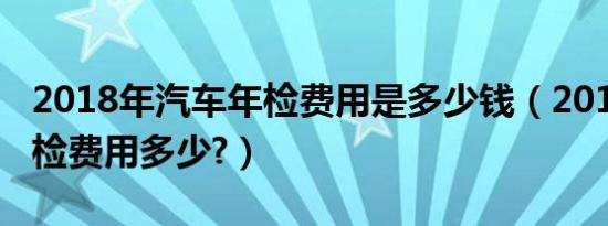 2018年汽车年检费用是多少钱（2019汽车年检费用多少?）