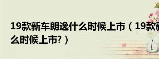 19款新车朗逸什么时候上市（19款新朗逸什么时候上市?）