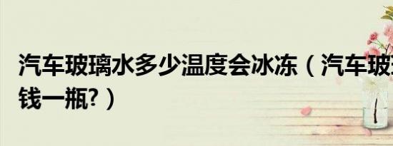 汽车玻璃水多少温度会冰冻（汽车玻璃水多少钱一瓶?）