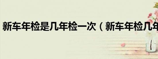 新车年检是几年检一次（新车年检几年一次）
