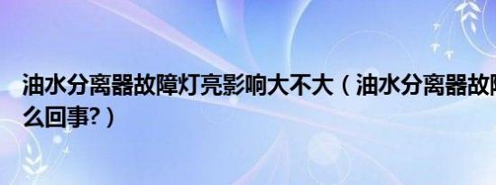 油水分离器故障灯亮影响大不大（油水分离器故障灯亮了怎么回事?）