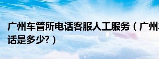 广州车管所电话客服人工服务（广州车管所电话是多少?）