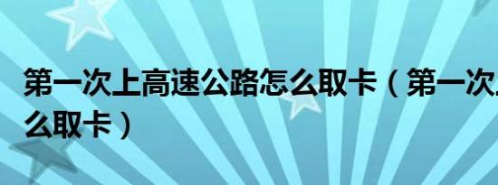 第一次上高速公路怎么取卡（第一次上高速怎么取卡）
