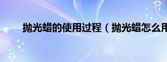 抛光蜡的使用过程（抛光蜡怎么用）
