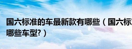 国六标准的车最新款有哪些（国六标准的车有哪些车型?）