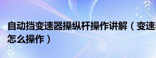自动挡变速器操纵杆操作讲解（变速器操纵杆怎么操作）
