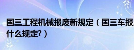 国三工程机械报废新规定（国三车报废时间有什么规定?）