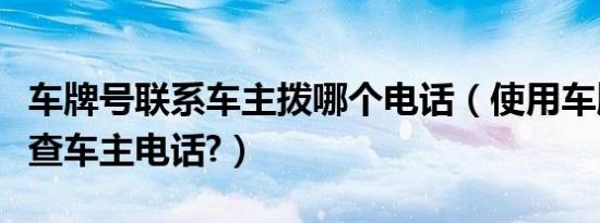 车牌号联系车主拨哪个电话（使用车牌号怎么查车主电话?）