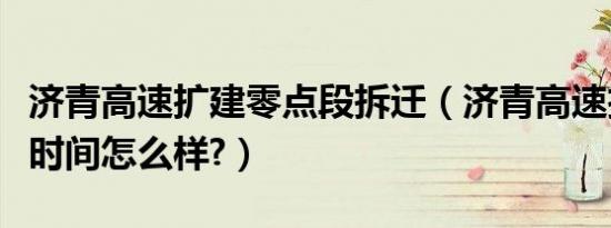 济青高速扩建零点段拆迁（济青高速扩建完工时间怎么样?）
