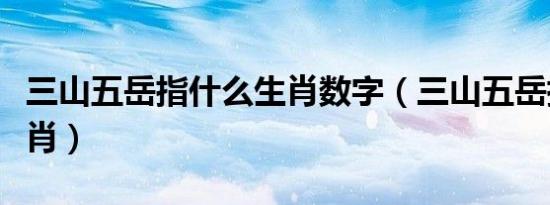 三山五岳指什么生肖数字（三山五岳指什么生肖）