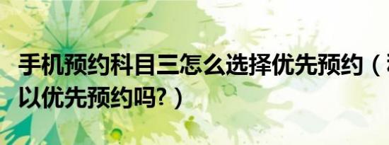 手机预约科目三怎么选择优先预约（科目三可以优先预约吗?）