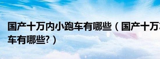 国产十万内小跑车有哪些（国产十万左右的跑车有哪些?）