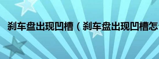 刹车盘出现凹槽（刹车盘出现凹槽怎么办）