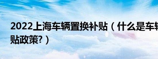 2022上海车辆置换补贴（什么是车辆置换补贴政策?）