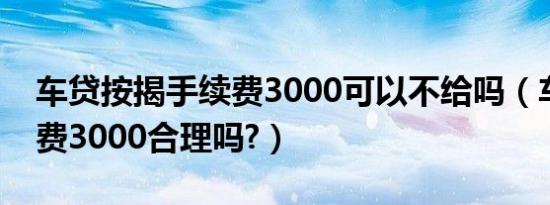 车贷按揭手续费3000可以不给吗（车贷手续费3000合理吗?）