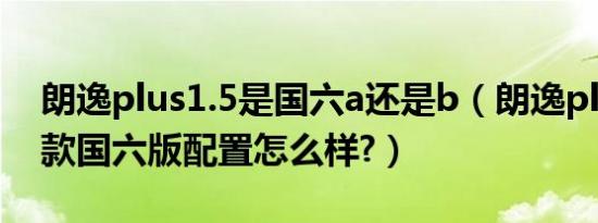 朗逸plus1.5是国六a还是b（朗逸plus2019款国六版配置怎么样?）