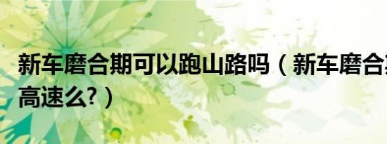 新车磨合期可以跑山路吗（新车磨合期可以跑高速么?）