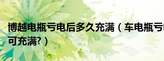 博越电瓶亏电后多久充满（车电瓶亏电跑多久可充满?）