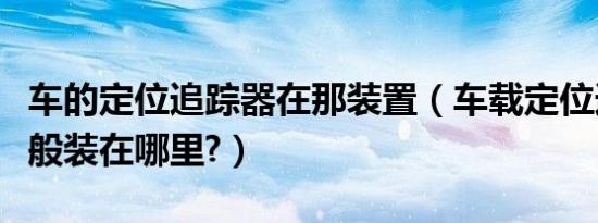 车的定位追踪器在那装置（车载定位追踪器一般装在哪里?）