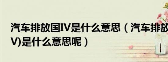 汽车排放国IV是什么意思（汽车排放国IV(国V)是什么意思呢）