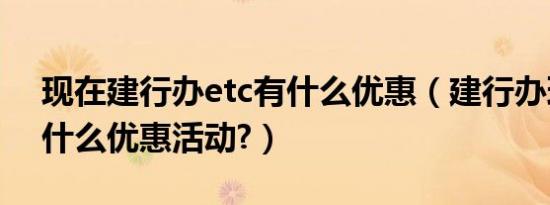 现在建行办etc有什么优惠（建行办理etc有什么优惠活动?）