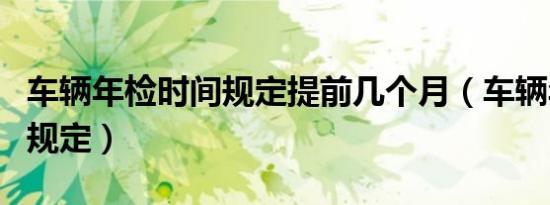 车辆年检时间规定提前几个月（车辆年检时间规定）