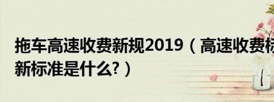 拖车高速收费新规2019（高速收费标准2019新标准是什么?）