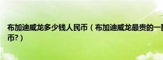 布加迪威龙多少钱人民币（布加迪威龙最贵的一款多少人民币?）