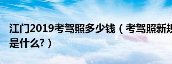 江门2019考驾照多少钱（考驾照新规定2019是什么?）