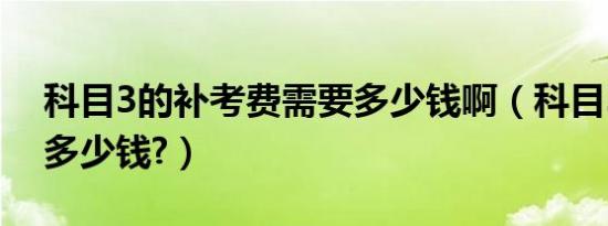 科目3的补考费需要多少钱啊（科目3补考费多少钱?）