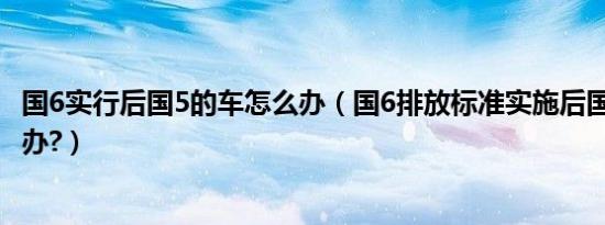 国6实行后国5的车怎么办（国6排放标准实施后国5的车怎么办?）