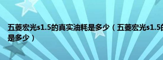 五菱宏光s1.5的真实油耗是多少（五菱宏光s1.5的真实油耗是多少）