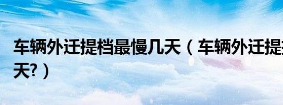 车辆外迁提档最慢几天（车辆外迁提挡最快几天?）
