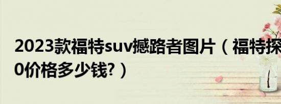 2023款福特suv撼路者图片（福特探路者2020价格多少钱?）