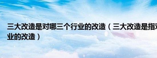 三大改造是对哪三个行业的改造（三大改造是指对哪三个行业的改造）