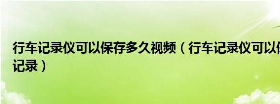 行车记录仪可以保存多久视频（行车记录仪可以保存多久的记录）