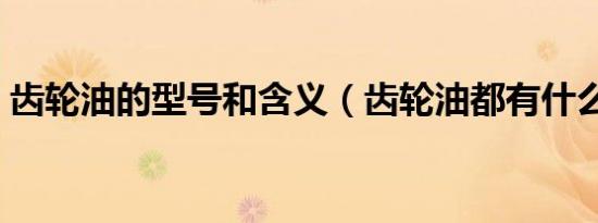 齿轮油的型号和含义（齿轮油都有什么型号）