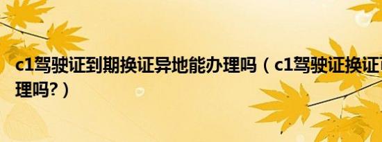 c1驾驶证到期换证异地能办理吗（c1驾驶证换证可以异地办理吗?）