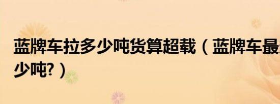 蓝牌车拉多少吨货算超载（蓝牌车最多能拉多少吨?）